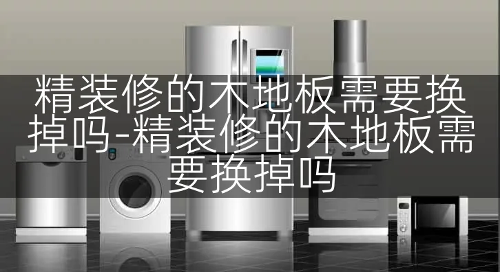 精装修的木地板需要换掉吗-精装修的木地板需要换掉吗