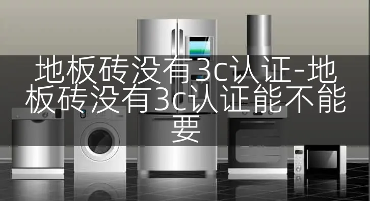地板砖没有3c认证-地板砖没有3c认证能不能要