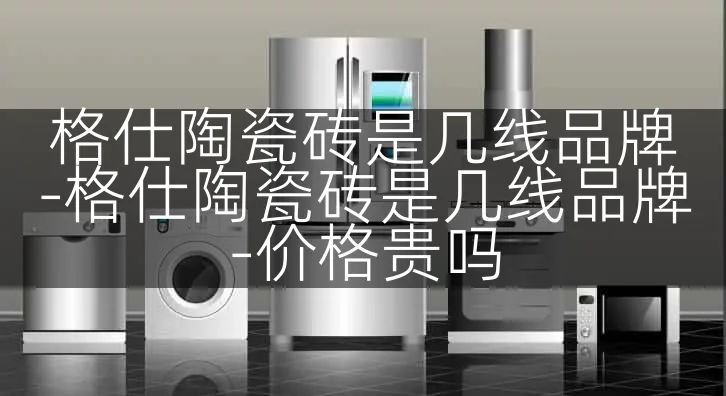 格仕陶瓷砖是几线品牌-格仕陶瓷砖是几线品牌-价格贵吗