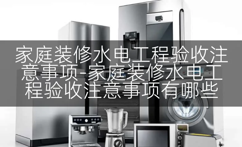 家庭装修水电工程验收注意事项-家庭装修水电工程验收注意事项有哪些