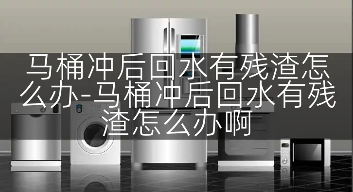 马桶冲后回水有残渣怎么办-马桶冲后回水有残渣怎么办啊