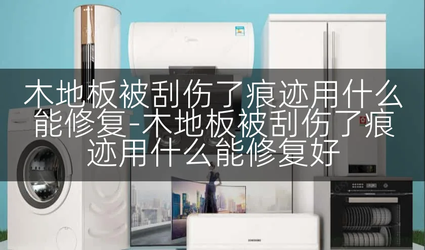 木地板被刮伤了痕迹用什么能修复-木地板被刮伤了痕迹用什么能修复好