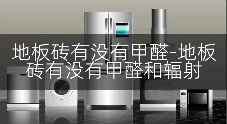 地板砖有没有甲醛-地板砖有没有甲醛和辐射