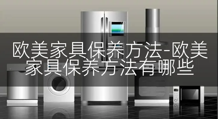 欧美家具保养方法-欧美家具保养方法有哪些