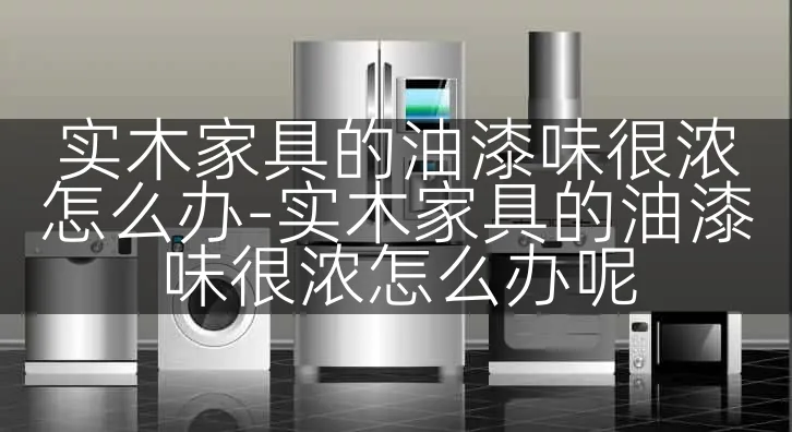 实木家具的油漆味很浓怎么办-实木家具的油漆味很浓怎么办呢