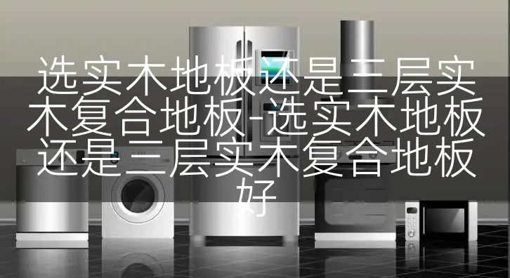 选实木地板还是三层实木复合地板-选实木地板还是三层实木复合地板好