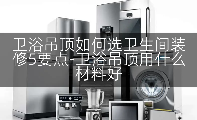 卫浴吊顶如何选卫生间装修5要点-卫浴吊顶用什么材料好