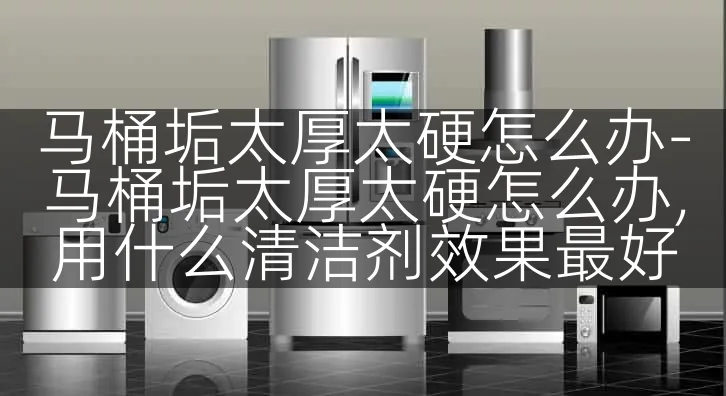 马桶垢太厚太硬怎么办-马桶垢太厚太硬怎么办,用什么清洁剂效果最好