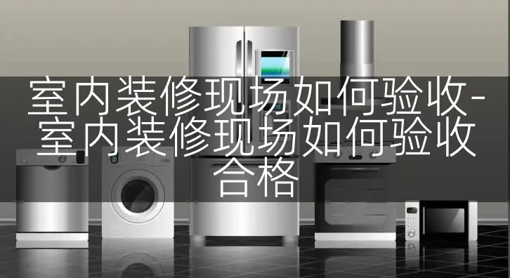 室内装修现场如何验收-室内装修现场如何验收合格