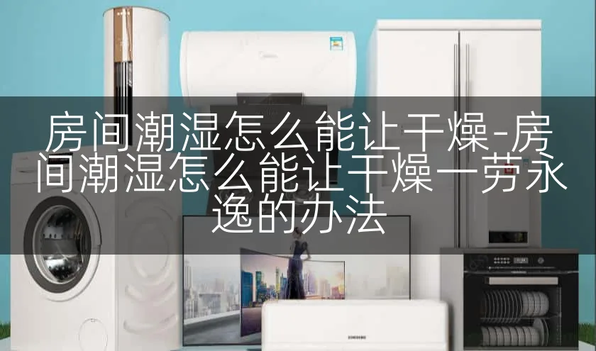 房间潮湿怎么能让干燥-房间潮湿怎么能让干燥一劳永逸的办法