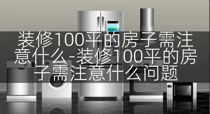 装修100平的房子需注意什么-装修100平的房子需注意什么问题