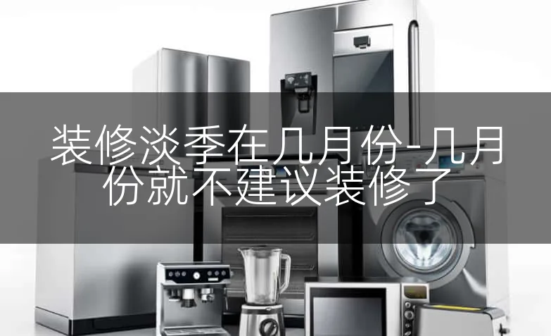 装修淡季在几月份-几月份就不建议装修了