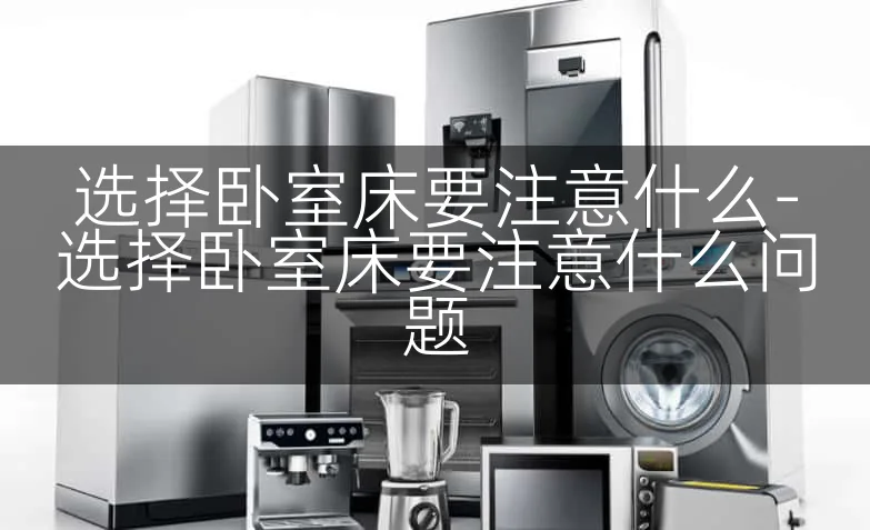 选择卧室床要注意什么-选择卧室床要注意什么问题