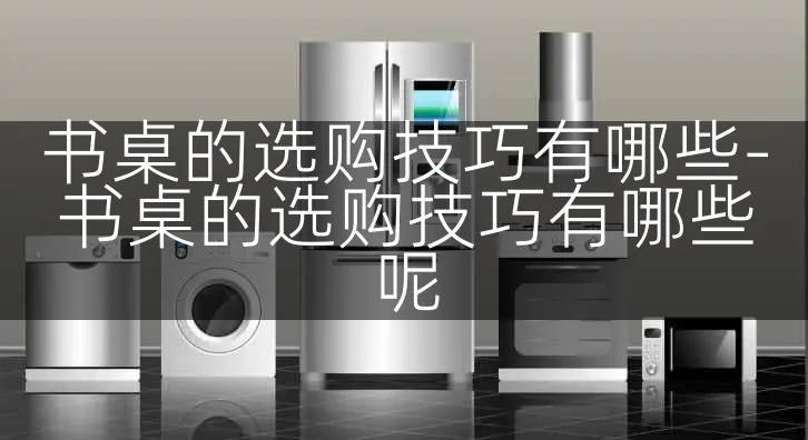 书桌的选购技巧有哪些-书桌的选购技巧有哪些呢