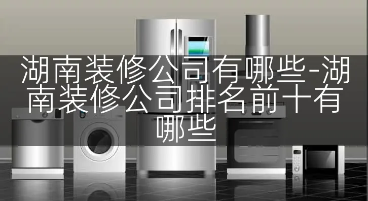 湖南装修公司有哪些-湖南装修公司排名前十有哪些