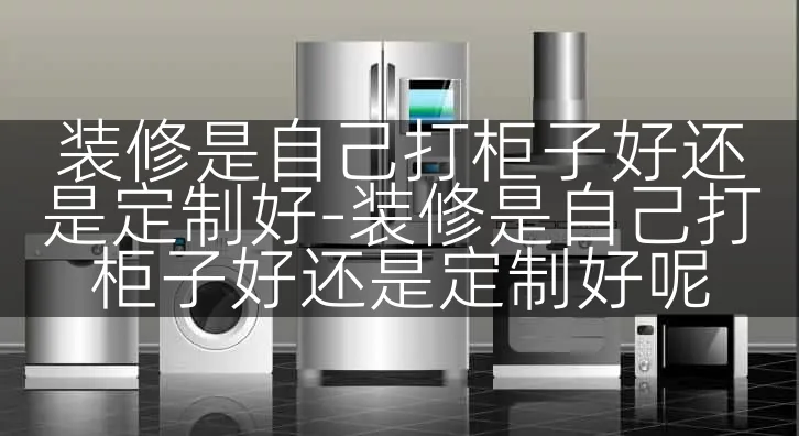 装修是自己打柜子好还是定制好-装修是自己打柜子好还是定制好呢