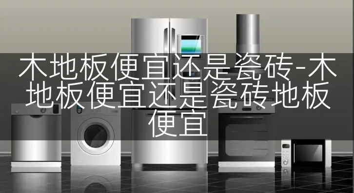 木地板便宜还是瓷砖-木地板便宜还是瓷砖地板便宜