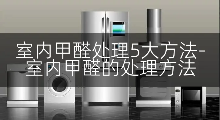 室内甲醛处理5大方法-室内甲醛的处理方法