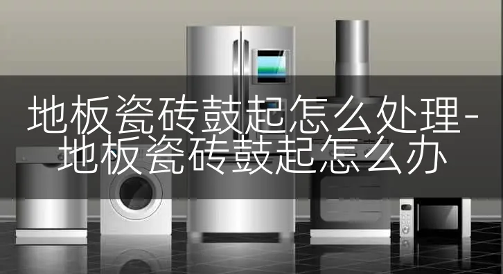 地板瓷砖鼓起怎么处理-地板瓷砖鼓起怎么办