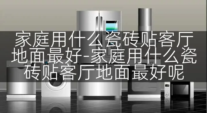 家庭用什么瓷砖贴客厅地面最好-家庭用什么瓷砖贴客厅地面最好呢