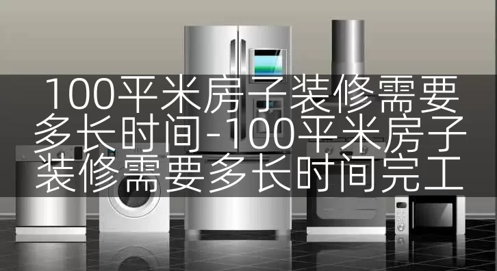 100平米房子装修需要多长时间-100平米房子装修需要多长时间完工