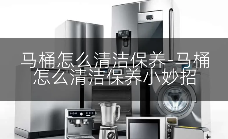 马桶怎么清洁保养-马桶怎么清洁保养小妙招