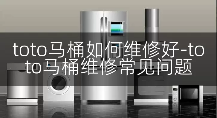 toto马桶如何维修好-toto马桶维修常见问题