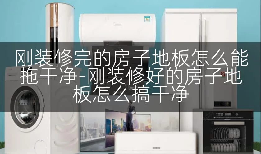 刚装修完的房子地板怎么能拖干净-刚装修好的房子地板怎么搞干净