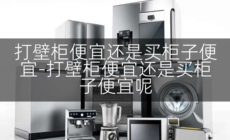 打壁柜便宜还是买柜子便宜-打壁柜便宜还是买柜子便宜呢