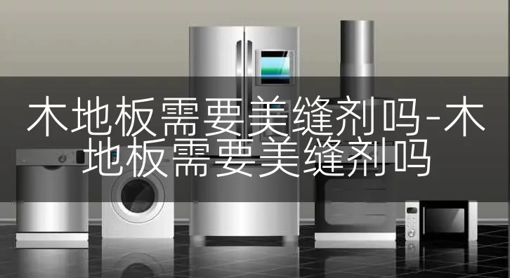 木地板需要美缝剂吗-木地板需要美缝剂吗