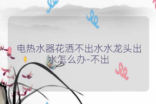 电热水器花洒不出水水龙头出水怎么办-不出