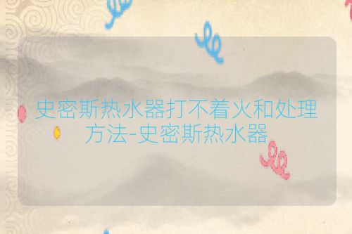 史密斯热水器打不着火和处理方法-史密斯热水器