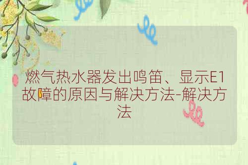 燃气热水器发出鸣笛、显示E1故障的原因与解决方法-解决方法