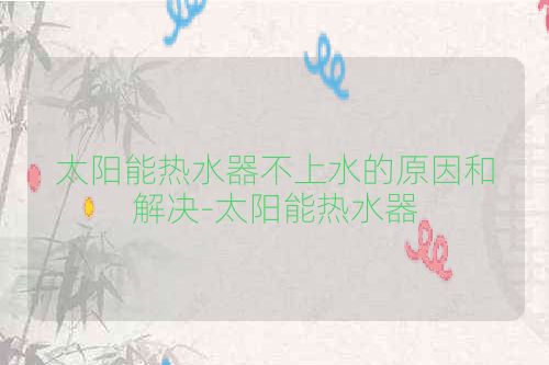 太阳能热水器不上水的原因和解决-太阳能热水器