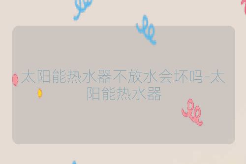 太阳能热水器不放水会坏吗-太阳能热水器