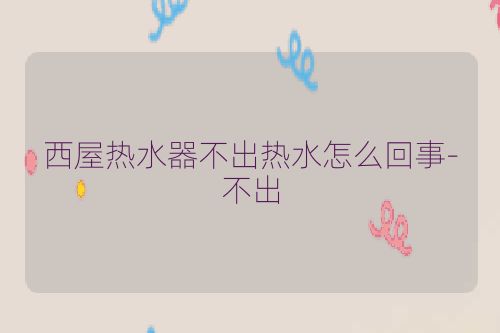 西屋热水器不出热水怎么回事-不出