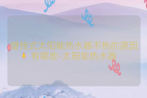 壁挂式太阳能热水器不热的原因有哪些-太阳能热水器