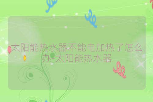 太阳能热水器不能电加热了怎么办-太阳能热水器