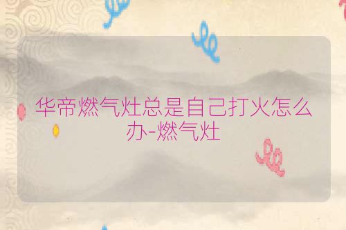 华帝燃气灶总是自己打火怎么办-燃气灶