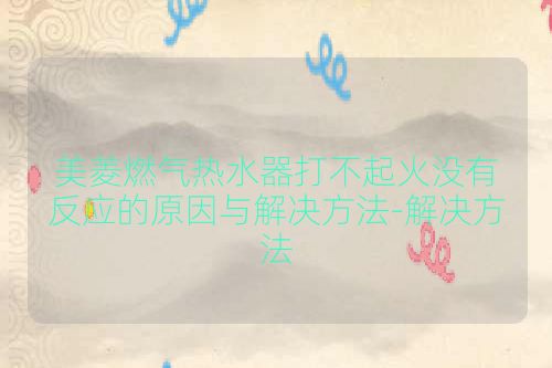 美菱燃气热水器打不起火没有反应的原因与解决方法-解决方法