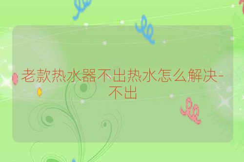 老款热水器不出热水怎么解决-不出