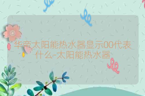 华帝太阳能热水器显示00代表什么-太阳能热水器