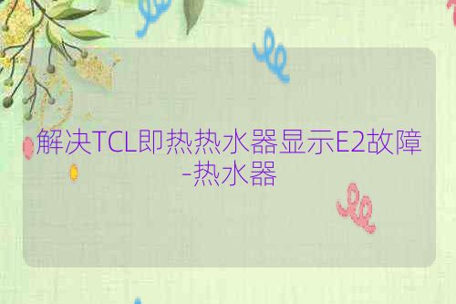解决TCL即热热水器显示E2故障-热水器