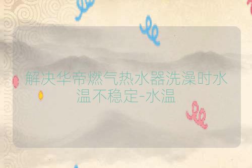 解决华帝燃气热水器洗澡时水温不稳定-水温