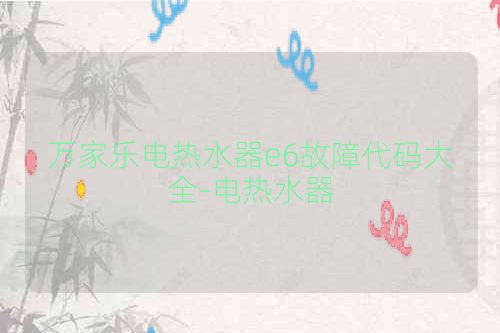 万家乐电热水器e6故障代码大全-电热水器
