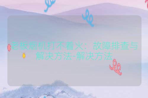 老板烟机打不着火：故障排查与解决方法-解决方法