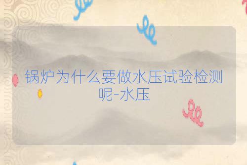 锅炉为什么要做水压试验检测呢-水压