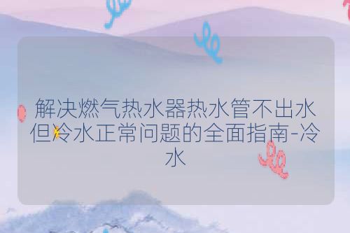 解决燃气热水器热水管不出水但冷水正常问题的全面指南-冷水