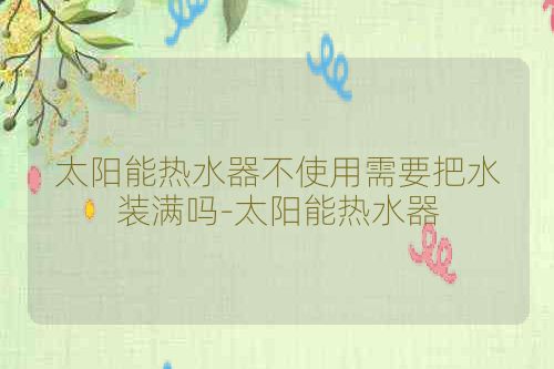 太阳能热水器不使用需要把水装满吗-太阳能热水器