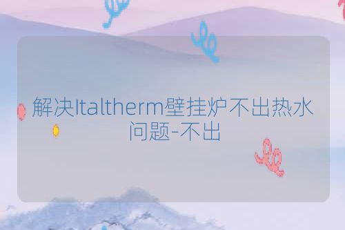 解决Italtherm壁挂炉不出热水问题-不出